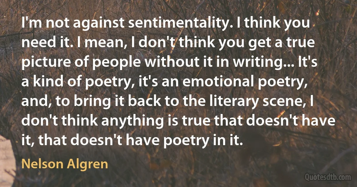 I'm not against sentimentality. I think you need it. I mean, I don't think you get a true picture of people without it in writing... It's a kind of poetry, it's an emotional poetry, and, to bring it back to the literary scene, I don't think anything is true that doesn't have it, that doesn't have poetry in it. (Nelson Algren)