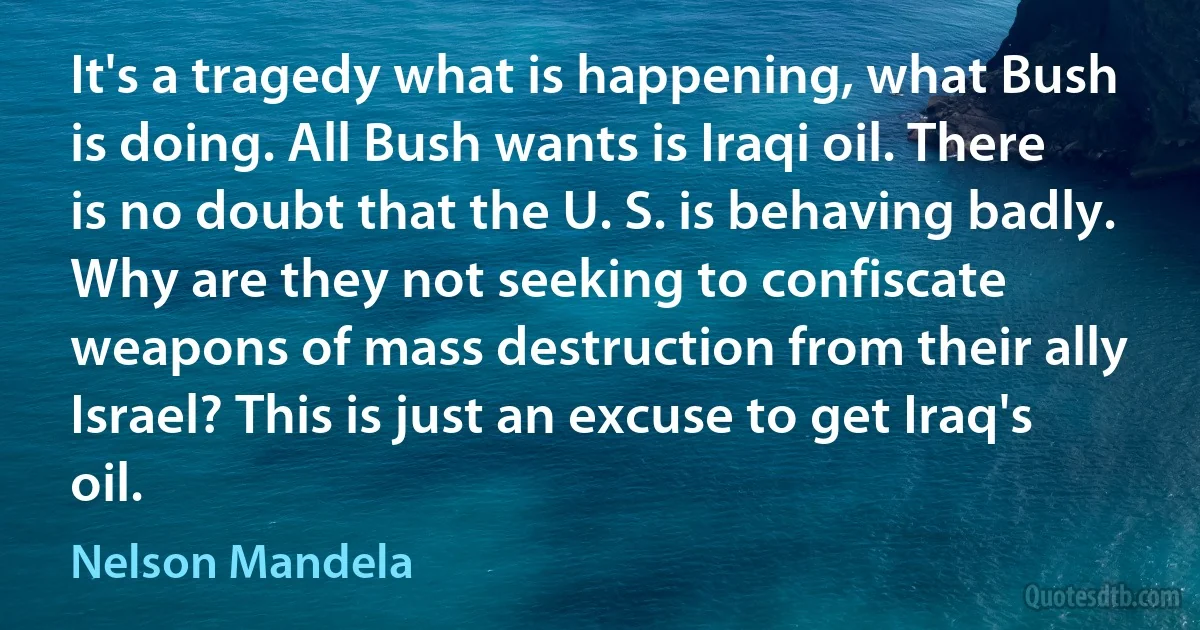 It's a tragedy what is happening, what Bush is doing. All Bush wants is Iraqi oil. There is no doubt that the U. S. is behaving badly. Why are they not seeking to confiscate weapons of mass destruction from their ally Israel? This is just an excuse to get Iraq's oil. (Nelson Mandela)