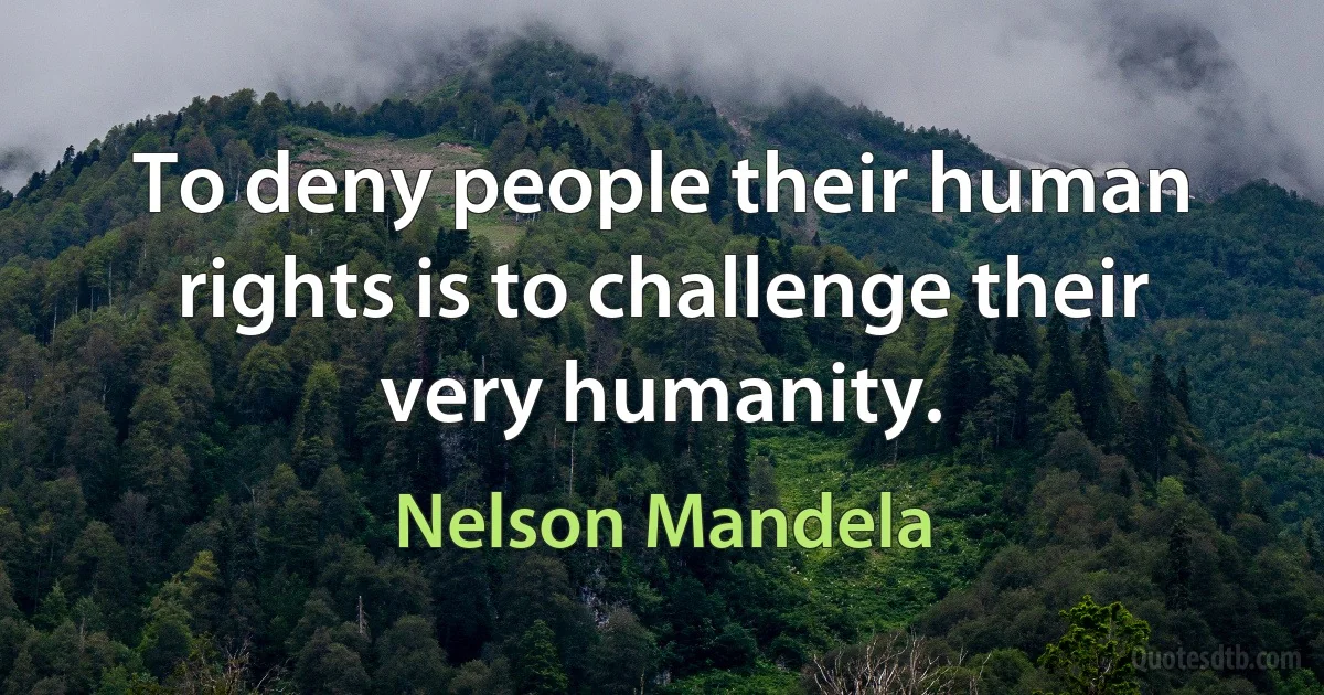 To deny people their human rights is to challenge their very humanity. (Nelson Mandela)