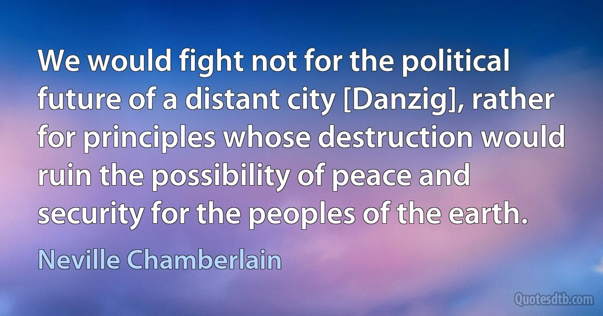 We would fight not for the political future of a distant city [Danzig], rather for principles whose destruction would ruin the possibility of peace and security for the peoples of the earth. (Neville Chamberlain)