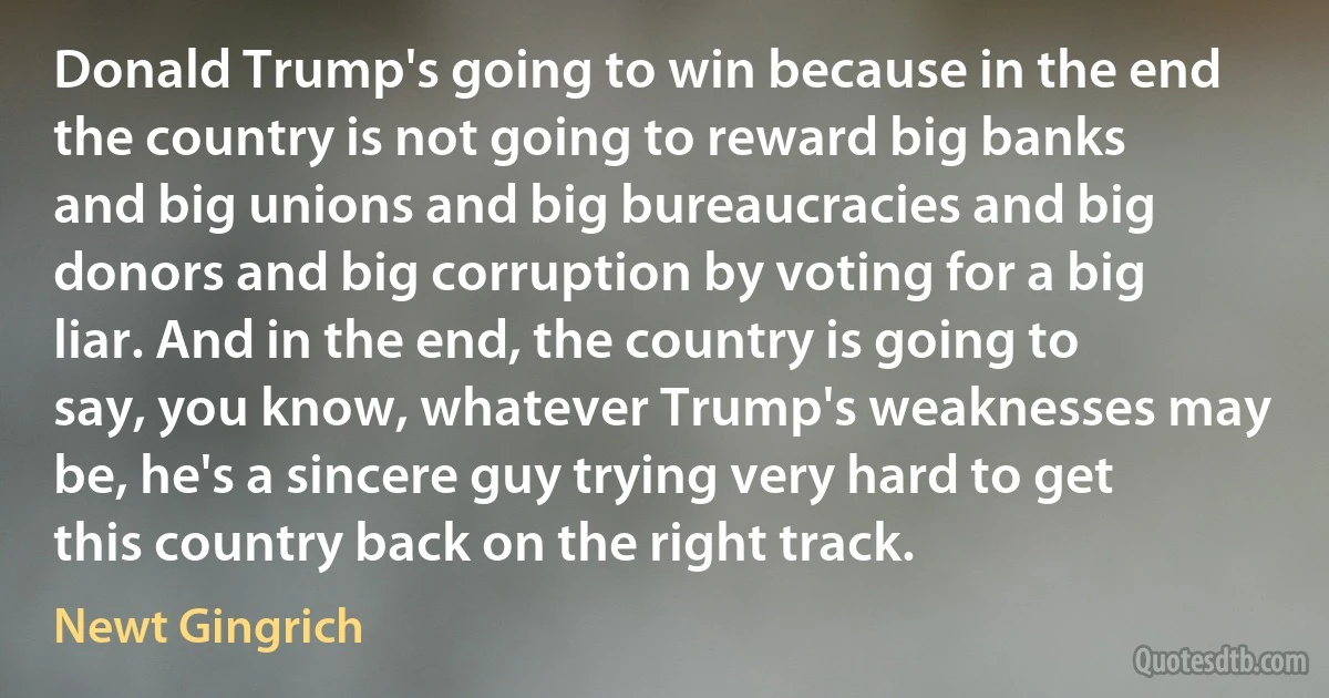 Donald Trump's going to win because in the end the country is not going to reward big banks and big unions and big bureaucracies and big donors and big corruption by voting for a big liar. And in the end, the country is going to say, you know, whatever Trump's weaknesses may be, he's a sincere guy trying very hard to get this country back on the right track. (Newt Gingrich)