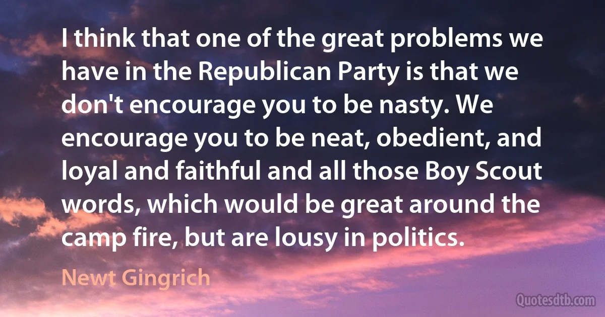 I think that one of the great problems we have in the Republican Party is that we don't encourage you to be nasty. We encourage you to be neat, obedient, and loyal and faithful and all those Boy Scout words, which would be great around the camp fire, but are lousy in politics. (Newt Gingrich)