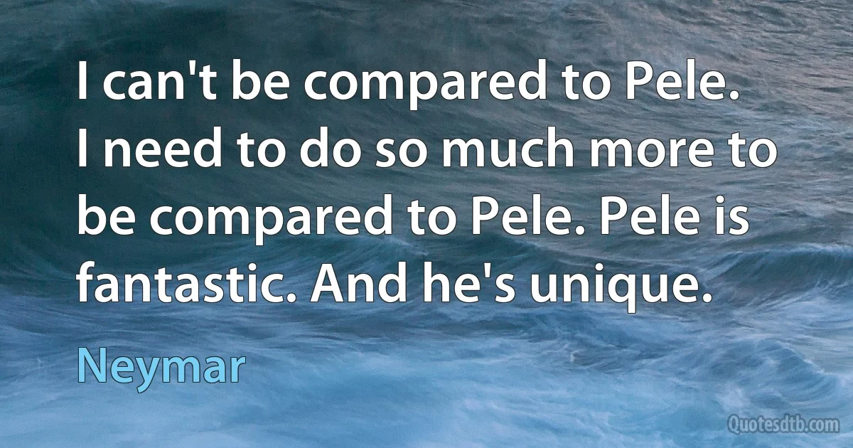 I can't be compared to Pele. I need to do so much more to be compared to Pele. Pele is fantastic. And he's unique. (Neymar)