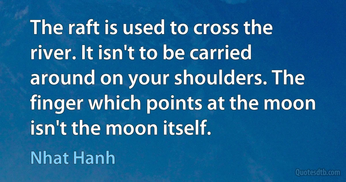 The raft is used to cross the river. It isn't to be carried around on your shoulders. The finger which points at the moon isn't the moon itself. (Nhat Hanh)