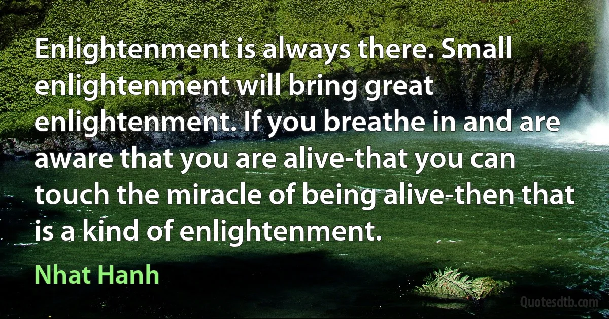 Enlightenment is always there. Small enlightenment will bring great enlightenment. If you breathe in and are aware that you are alive-that you can touch the miracle of being alive-then that is a kind of enlightenment. (Nhat Hanh)