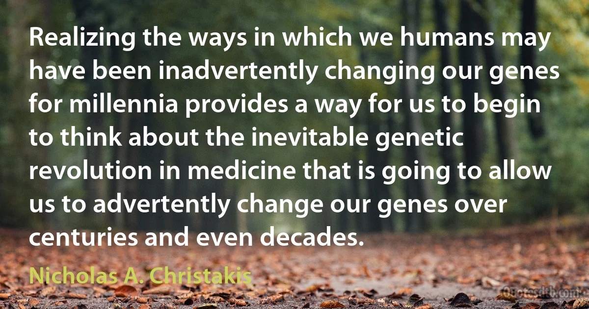 Realizing the ways in which we humans may have been inadvertently changing our genes for millennia provides a way for us to begin to think about the inevitable genetic revolution in medicine that is going to allow us to advertently change our genes over centuries and even decades. (Nicholas A. Christakis)