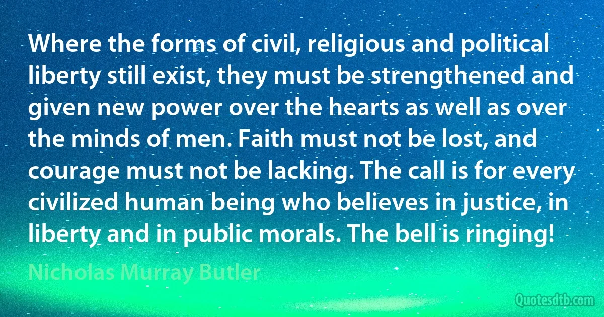 Where the forms of civil, religious and political liberty still exist, they must be strengthened and given new power over the hearts as well as over the minds of men. Faith must not be lost, and courage must not be lacking. The call is for every civilized human being who believes in justice, in liberty and in public morals. The bell is ringing! (Nicholas Murray Butler)