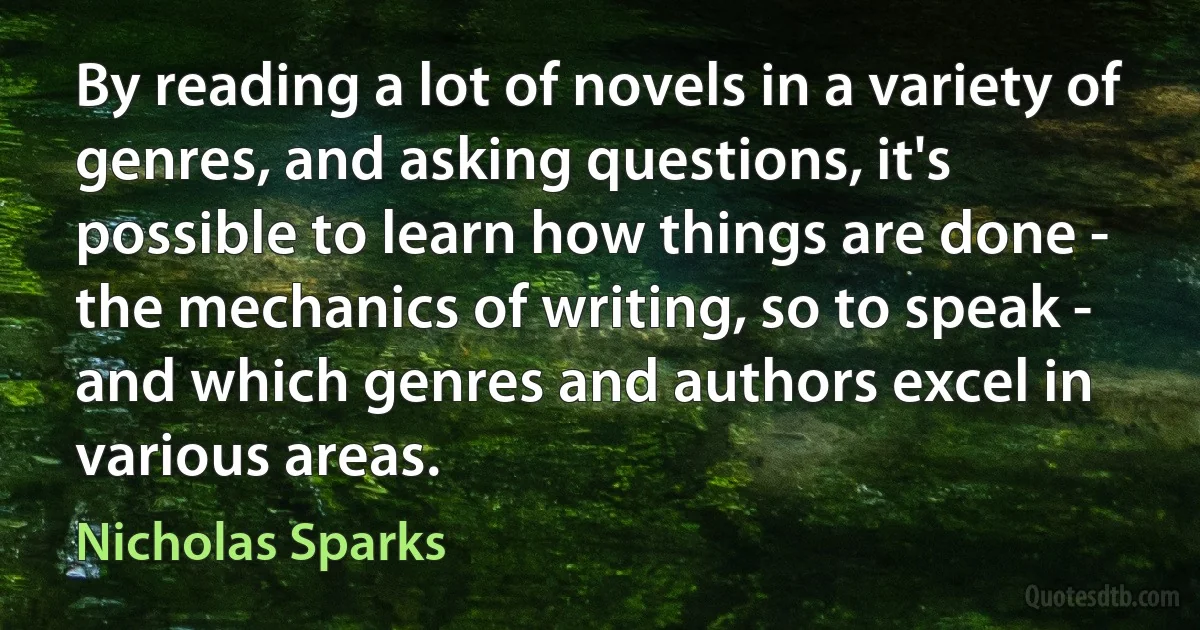 By reading a lot of novels in a variety of genres, and asking questions, it's possible to learn how things are done - the mechanics of writing, so to speak - and which genres and authors excel in various areas. (Nicholas Sparks)