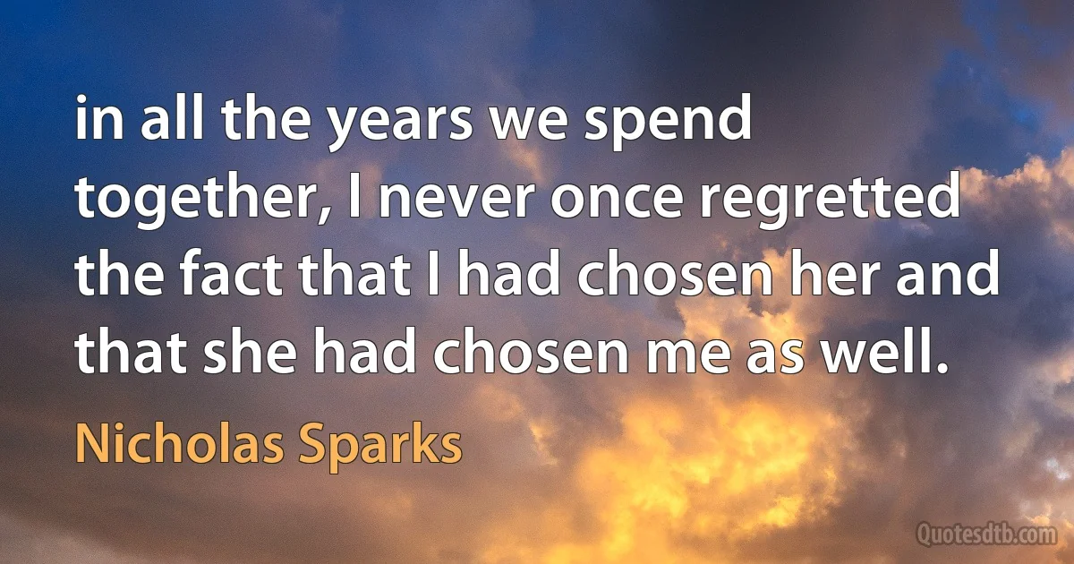 in all the years we spend together, I never once regretted the fact that I had chosen her and that she had chosen me as well. (Nicholas Sparks)