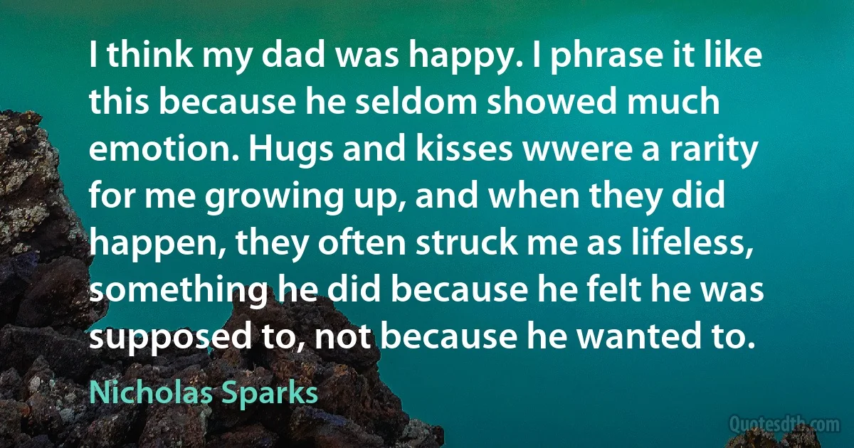 I think my dad was happy. I phrase it like this because he seldom showed much emotion. Hugs and kisses wwere a rarity for me growing up, and when they did happen, they often struck me as lifeless, something he did because he felt he was supposed to, not because he wanted to. (Nicholas Sparks)