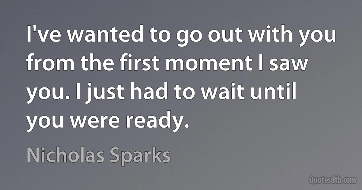 I've wanted to go out with you from the first moment I saw you. I just had to wait until you were ready. (Nicholas Sparks)