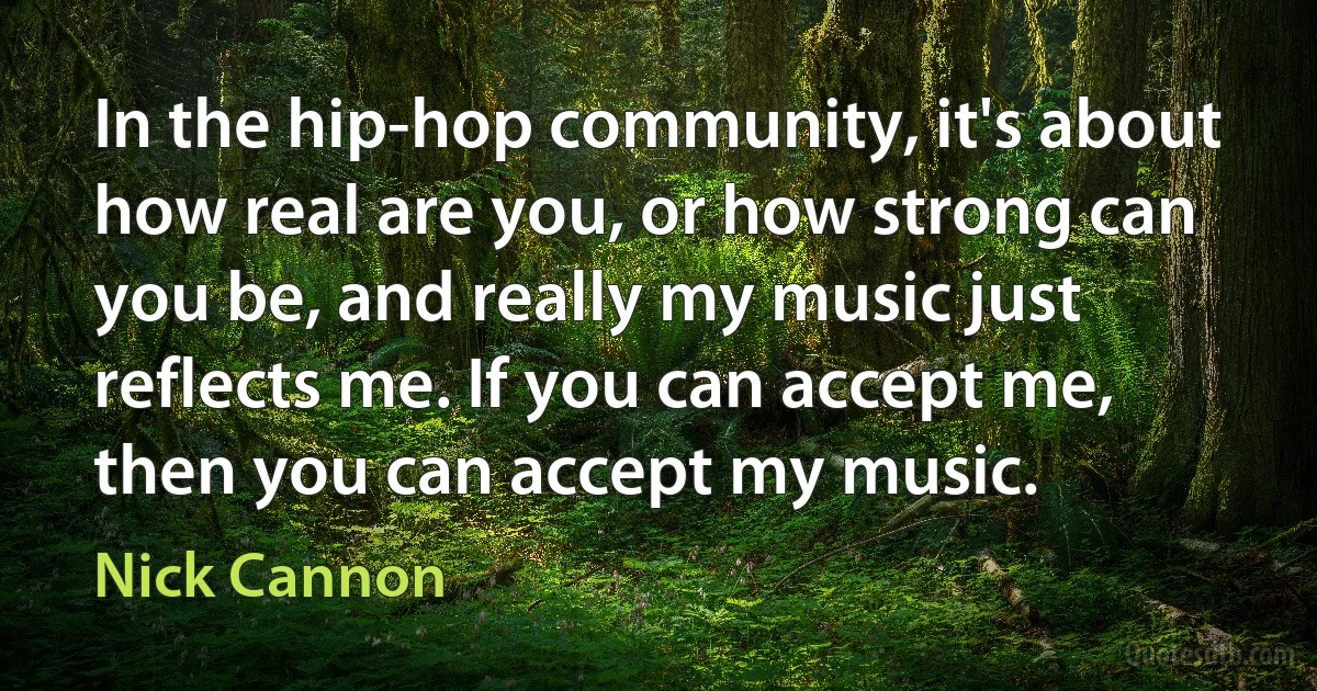 In the hip-hop community, it's about how real are you, or how strong can you be, and really my music just reflects me. If you can accept me, then you can accept my music. (Nick Cannon)