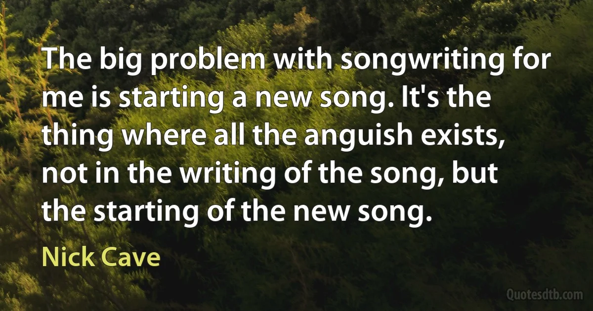 The big problem with songwriting for me is starting a new song. It's the thing where all the anguish exists, not in the writing of the song, but the starting of the new song. (Nick Cave)