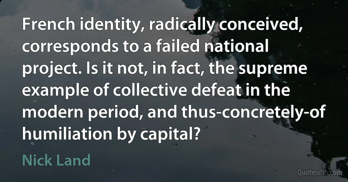 French identity, radically conceived, corresponds to a failed national project. Is it not, in fact, the supreme example of collective defeat in the modern period, and thus-concretely-of humiliation by capital? (Nick Land)