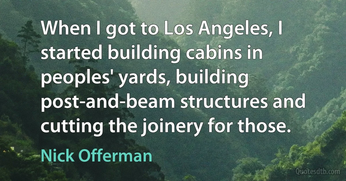 When I got to Los Angeles, I started building cabins in peoples' yards, building post-and-beam structures and cutting the joinery for those. (Nick Offerman)