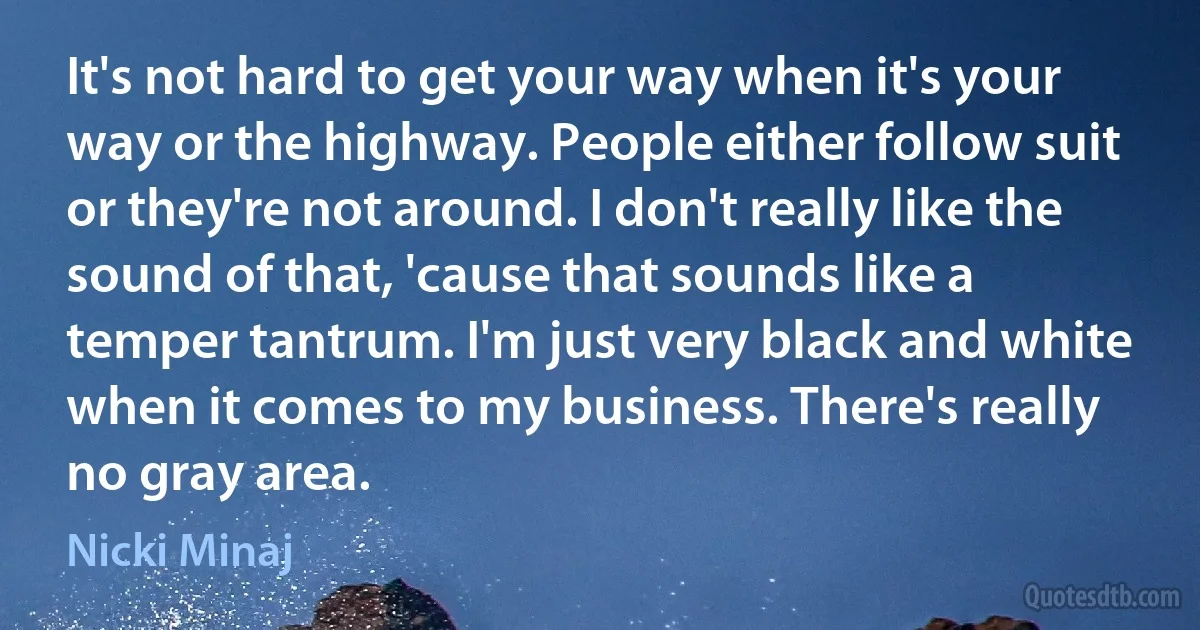 It's not hard to get your way when it's your way or the highway. People either follow suit or they're not around. I don't really like the sound of that, 'cause that sounds like a temper tantrum. I'm just very black and white when it comes to my business. There's really no gray area. (Nicki Minaj)