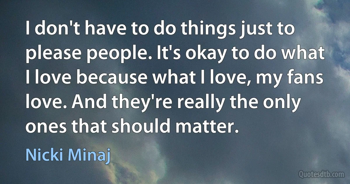 I don't have to do things just to please people. It's okay to do what I love because what I love, my fans love. And they're really the only ones that should matter. (Nicki Minaj)