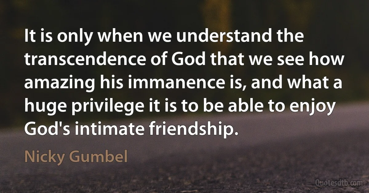 It is only when we understand the transcendence of God that we see how amazing his immanence is, and what a huge privilege it is to be able to enjoy God's intimate friendship. (Nicky Gumbel)