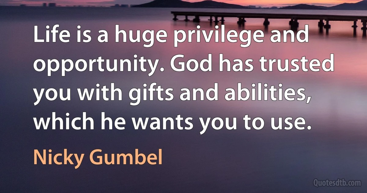 Life is a huge privilege and opportunity. God has trusted you with gifts and abilities, which he wants you to use. (Nicky Gumbel)