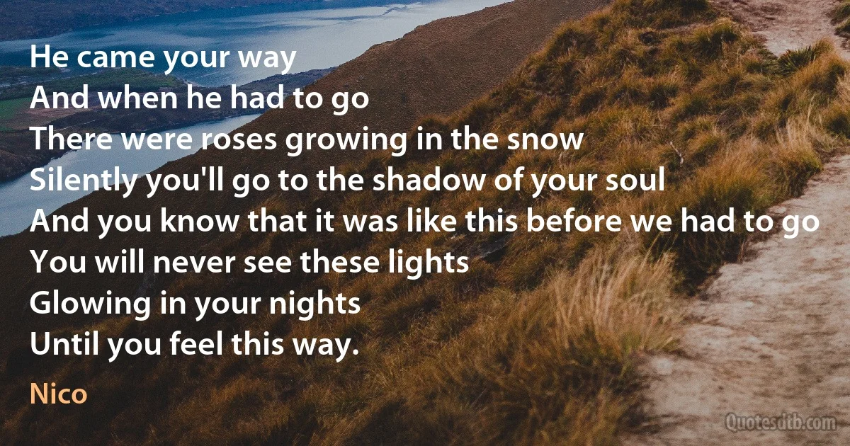 He came your way
And when he had to go
There were roses growing in the snow
Silently you'll go to the shadow of your soul
And you know that it was like this before we had to go
You will never see these lights
Glowing in your nights
Until you feel this way. (Nico)