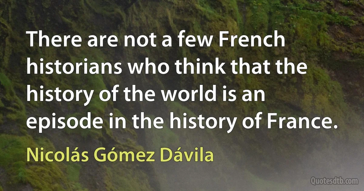 There are not a few French historians who think that the history of the world is an episode in the history of France. (Nicolás Gómez Dávila)