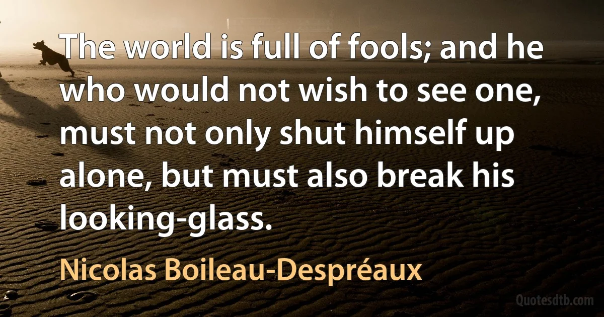 The world is full of fools; and he who would not wish to see one, must not only shut himself up alone, but must also break his looking-glass. (Nicolas Boileau-Despréaux)