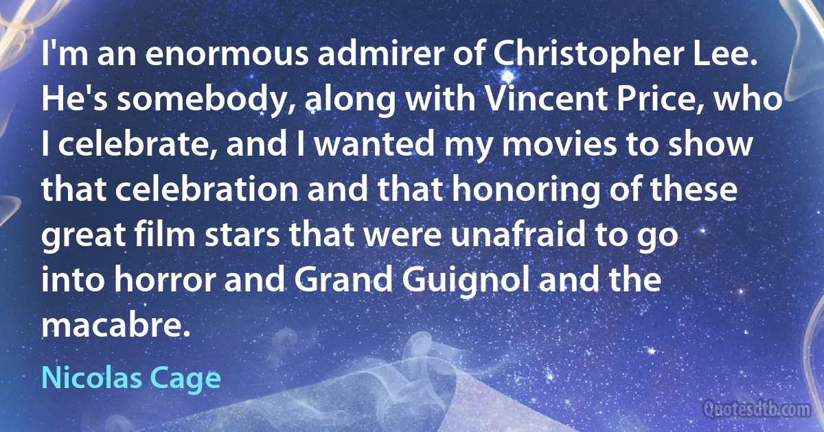 I'm an enormous admirer of Christopher Lee. He's somebody, along with Vincent Price, who I celebrate, and I wanted my movies to show that celebration and that honoring of these great film stars that were unafraid to go into horror and Grand Guignol and the macabre. (Nicolas Cage)