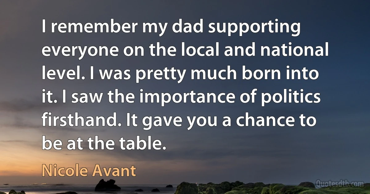 I remember my dad supporting everyone on the local and national level. I was pretty much born into it. I saw the importance of politics firsthand. It gave you a chance to be at the table. (Nicole Avant)