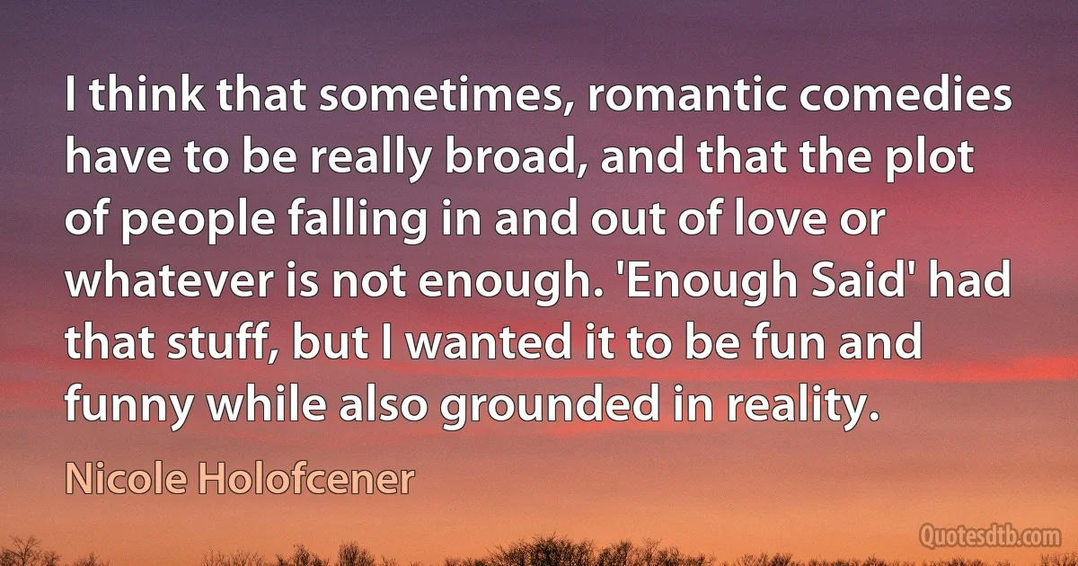 I think that sometimes, romantic comedies have to be really broad, and that the plot of people falling in and out of love or whatever is not enough. 'Enough Said' had that stuff, but I wanted it to be fun and funny while also grounded in reality. (Nicole Holofcener)