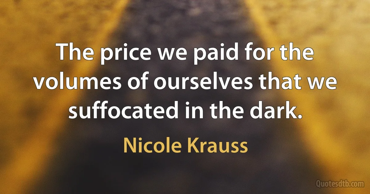 The price we paid for the volumes of ourselves that we suffocated in the dark. (Nicole Krauss)