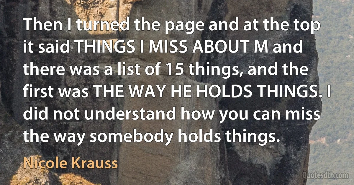 Then I turned the page and at the top it said THINGS I MISS ABOUT M and there was a list of 15 things, and the first was THE WAY HE HOLDS THINGS. I did not understand how you can miss the way somebody holds things. (Nicole Krauss)