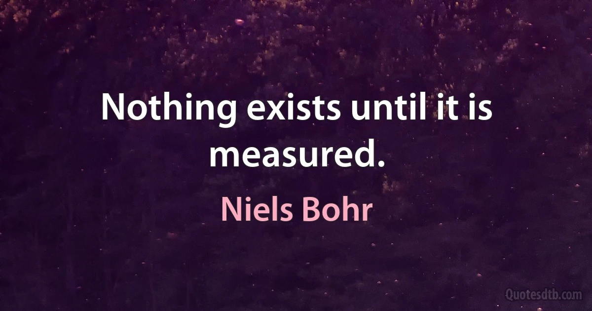 Nothing exists until it is measured. (Niels Bohr)