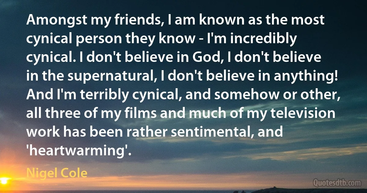 Amongst my friends, I am known as the most cynical person they know - I'm incredibly cynical. I don't believe in God, I don't believe in the supernatural, I don't believe in anything! And I'm terribly cynical, and somehow or other, all three of my films and much of my television work has been rather sentimental, and 'heartwarming'. (Nigel Cole)