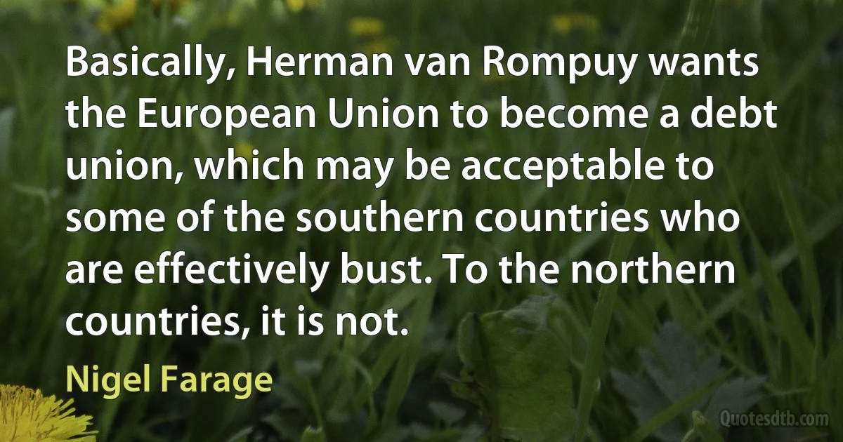 Basically, Herman van Rompuy wants the European Union to become a debt union, which may be acceptable to some of the southern countries who are effectively bust. To the northern countries, it is not. (Nigel Farage)