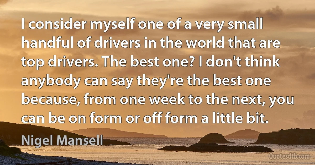 I consider myself one of a very small handful of drivers in the world that are top drivers. The best one? I don't think anybody can say they're the best one because, from one week to the next, you can be on form or off form a little bit. (Nigel Mansell)