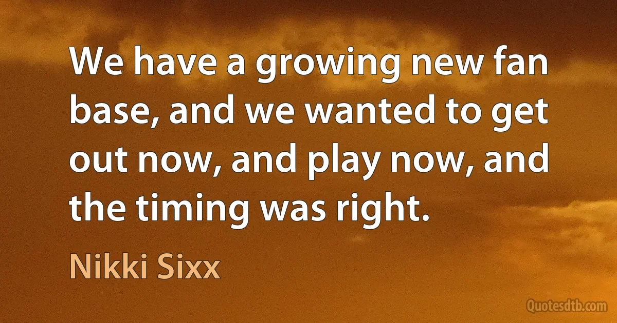 We have a growing new fan base, and we wanted to get out now, and play now, and the timing was right. (Nikki Sixx)