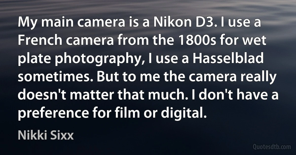 My main camera is a Nikon D3. I use a French camera from the 1800s for wet plate photography, I use a Hasselblad sometimes. But to me the camera really doesn't matter that much. I don't have a preference for film or digital. (Nikki Sixx)