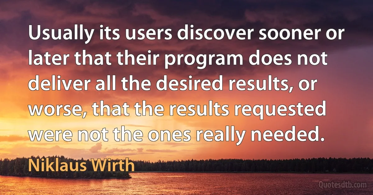 Usually its users discover sooner or later that their program does not deliver all the desired results, or worse, that the results requested were not the ones really needed. (Niklaus Wirth)