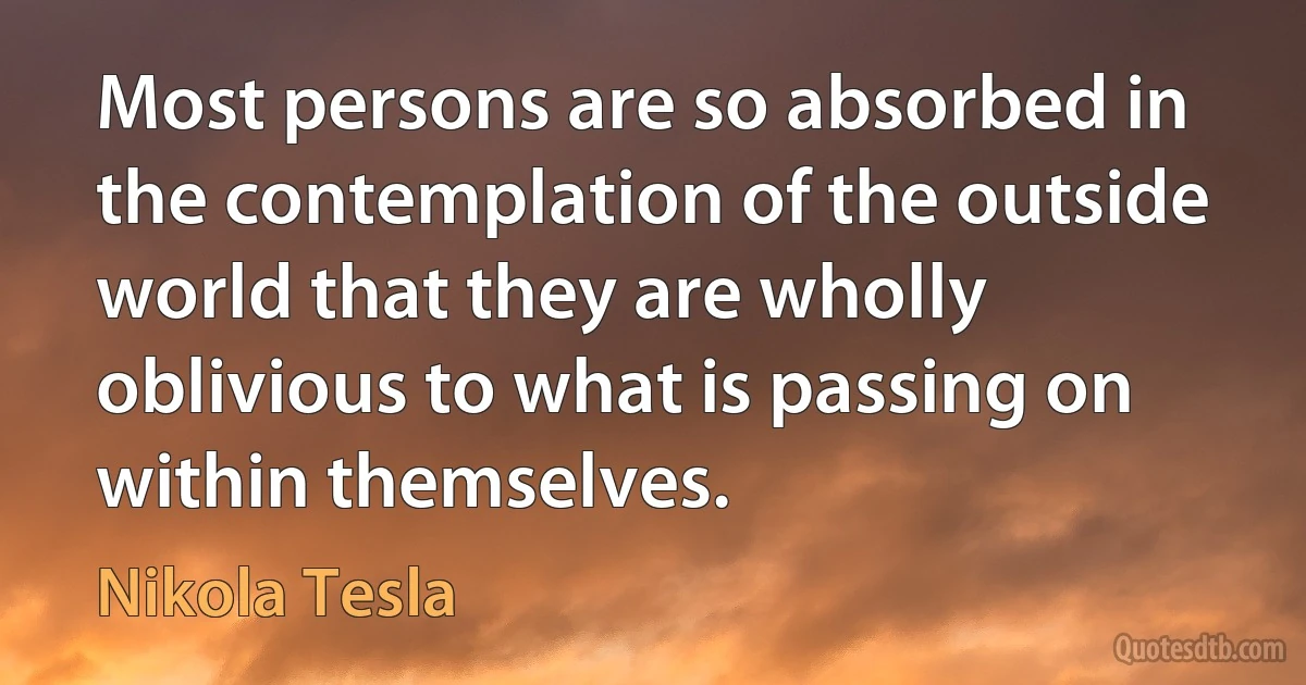 Most persons are so absorbed in the contemplation of the outside world that they are wholly oblivious to what is passing on within themselves. (Nikola Tesla)