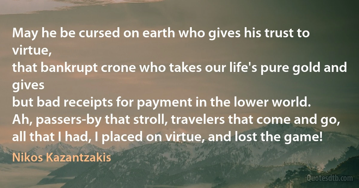 May he be cursed on earth who gives his trust to virtue,
that bankrupt crone who takes our life's pure gold and gives
but bad receipts for payment in the lower world.
Ah, passers-by that stroll, travelers that come and go,
all that I had, I placed on virtue, and lost the game! (Nikos Kazantzakis)