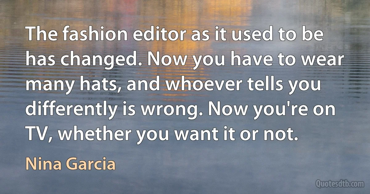 The fashion editor as it used to be has changed. Now you have to wear many hats, and whoever tells you differently is wrong. Now you're on TV, whether you want it or not. (Nina Garcia)