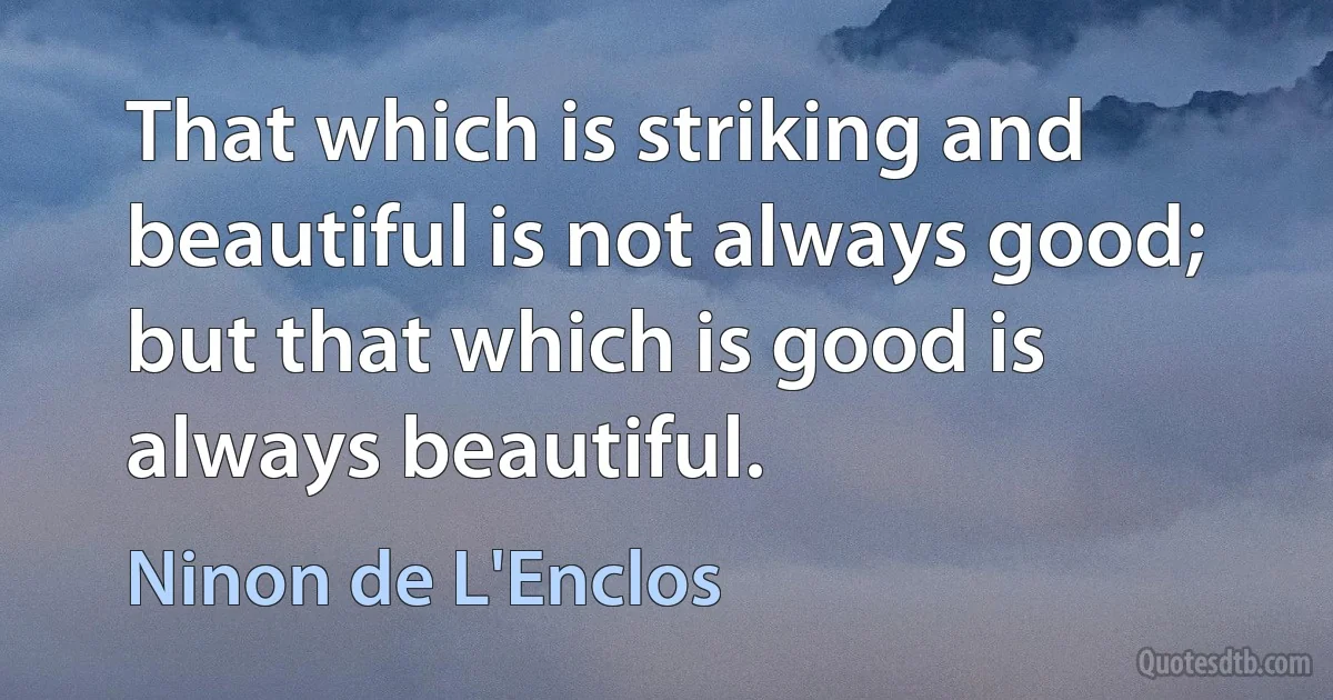 That which is striking and beautiful is not always good; but that which is good is always beautiful. (Ninon de L'Enclos)