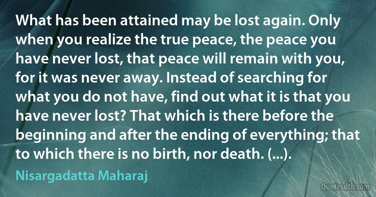 What has been attained may be lost again. Only when you realize the true peace, the peace you have never lost, that peace will remain with you, for it was never away. Instead of searching for what you do not have, find out what it is that you have never lost? That which is there before the beginning and after the ending of everything; that to which there is no birth, nor death. (...). (Nisargadatta Maharaj)