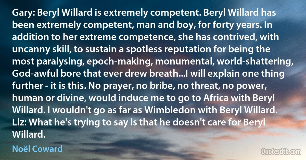 Gary: Beryl Willard is extremely competent. Beryl Willard has been extremely competent, man and boy, for forty years. In addition to her extreme competence, she has contrived, with uncanny skill, to sustain a spotless reputation for being the most paralysing, epoch-making, monumental, world-shattering, God-awful bore that ever drew breath...I will explain one thing further - it is this. No prayer, no bribe, no threat, no power, human or divine, would induce me to go to Africa with Beryl Willard. I wouldn't go as far as Wimbledon with Beryl Willard.
Liz: What he's trying to say is that he doesn't care for Beryl Willard. (Noël Coward)