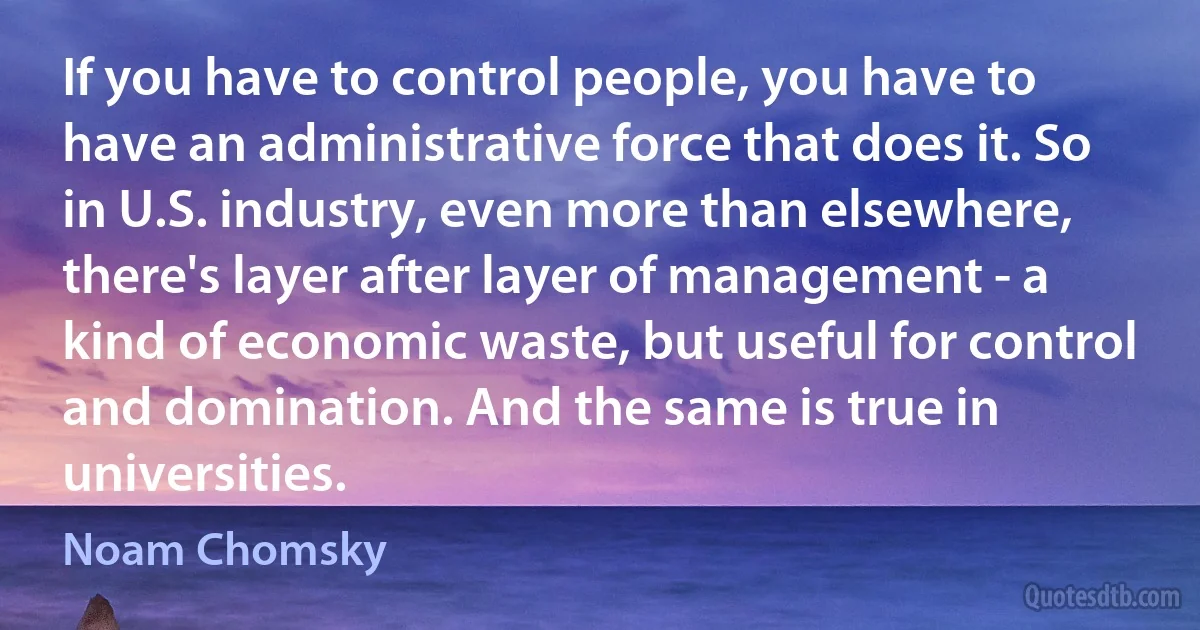 If you have to control people, you have to have an administrative force that does it. So in U.S. industry, even more than elsewhere, there's layer after layer of management - a kind of economic waste, but useful for control and domination. And the same is true in universities. (Noam Chomsky)