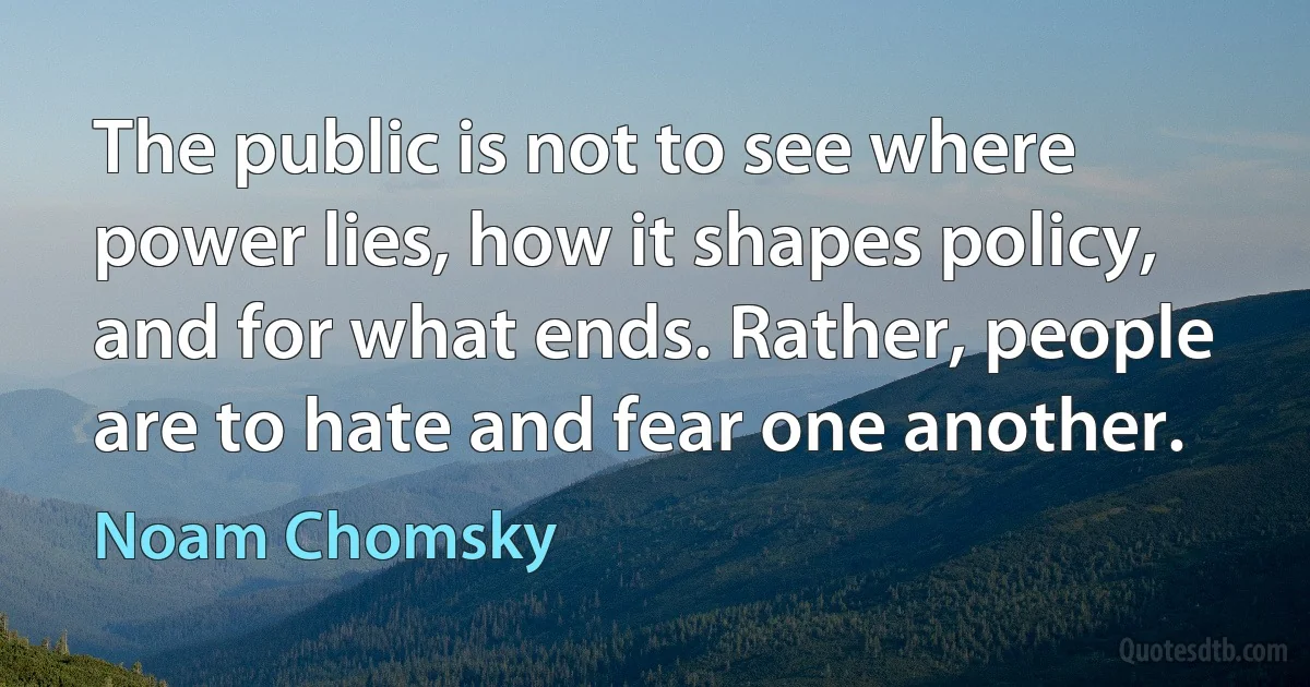 The public is not to see where power lies, how it shapes policy, and for what ends. Rather, people are to hate and fear one another. (Noam Chomsky)