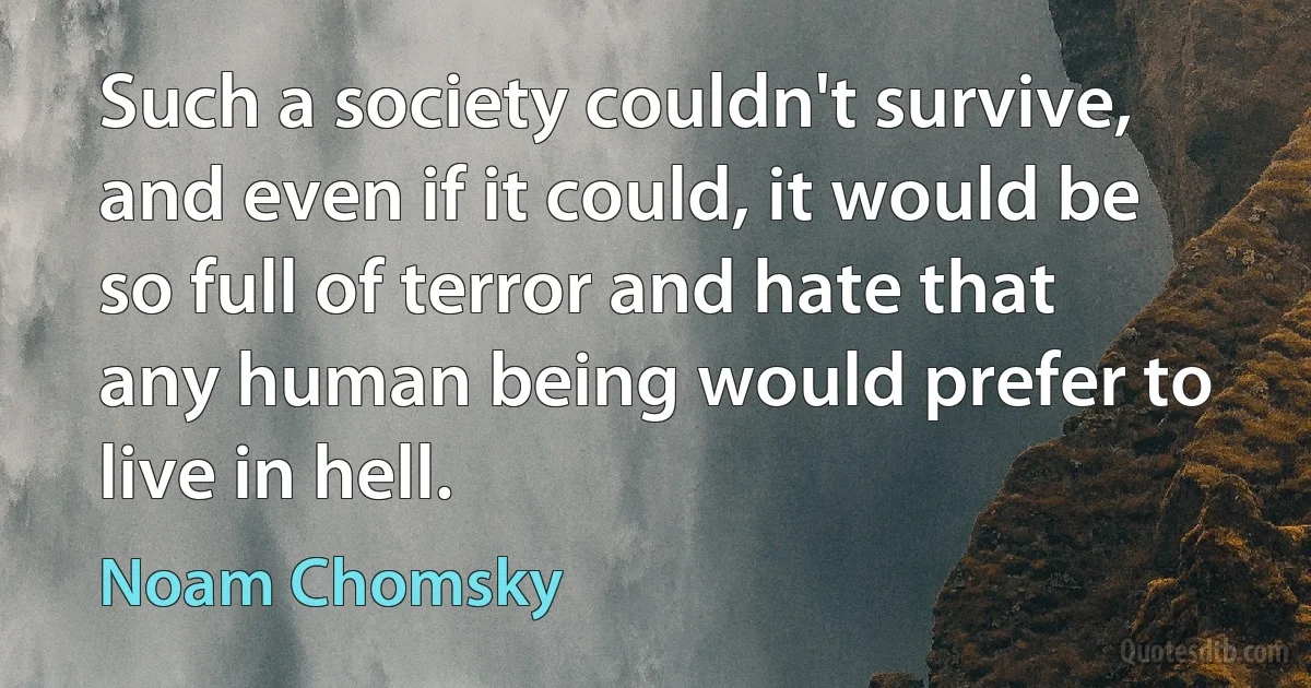 Such a society couldn't survive, and even if it could, it would be so full of terror and hate that any human being would prefer to live in hell. (Noam Chomsky)