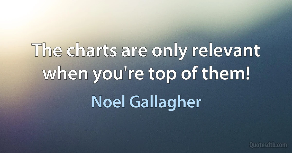 The charts are only relevant when you're top of them! (Noel Gallagher)