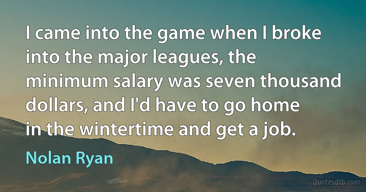 I came into the game when I broke into the major leagues, the minimum salary was seven thousand dollars, and I'd have to go home in the wintertime and get a job. (Nolan Ryan)