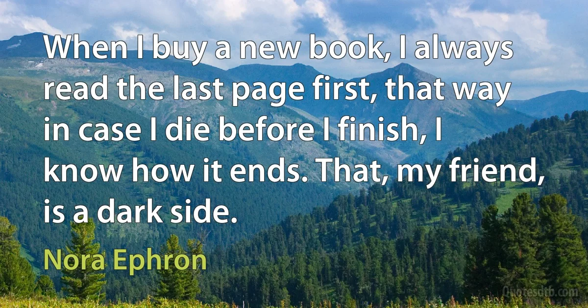 When I buy a new book, I always read the last page first, that way in case I die before I finish, I know how it ends. That, my friend, is a dark side. (Nora Ephron)